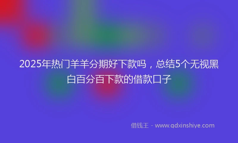 2025年热门羊羊分期好下款吗，总结5个无视黑白百分百下款的借款口子