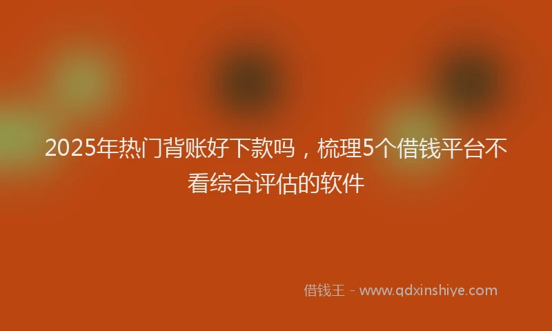 2025年热门背账好下款吗，梳理5个借钱平台不看综合评估的软件