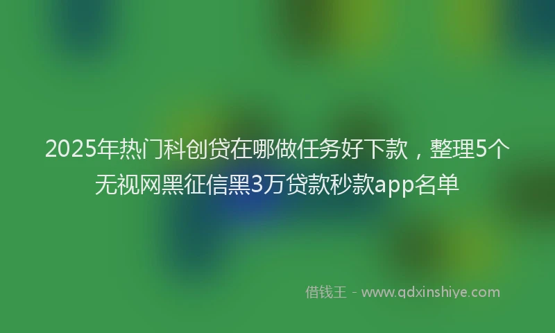 2025年热门科创贷在哪做任务好下款，整理5个无视网黑征信黑3万贷款秒款app名单
