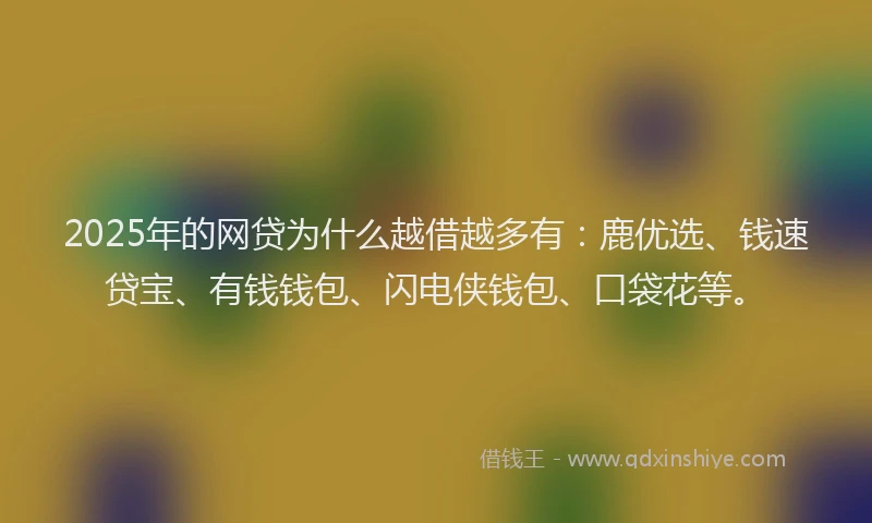 2025年的网贷为什么越借越多有：鹿优选、钱速贷宝、有钱钱包、闪电侠钱包、口袋花等。