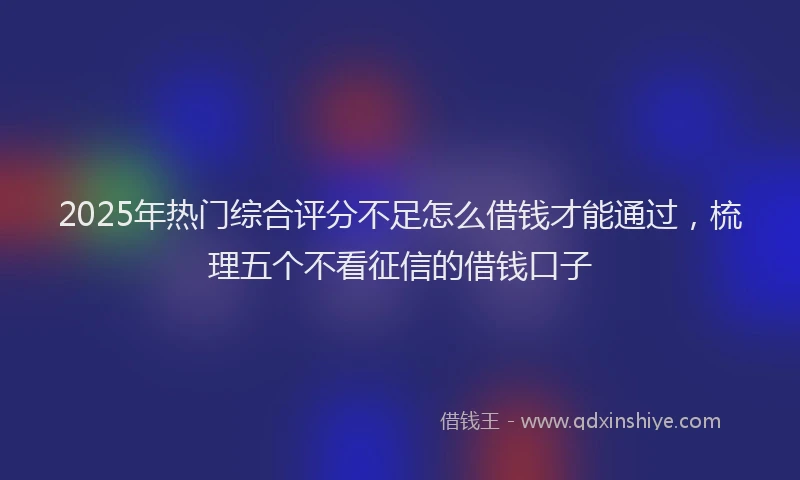 2025年热门综合评分不足怎么借钱才能通过，梳理五个不看征信的借钱口子