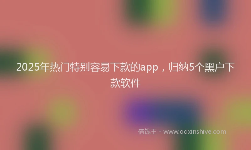 2025年热门特别容易下款的app，归纳5个黑户下款软件
