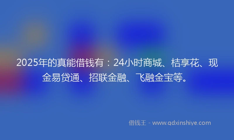2025年的真能借钱有:24小时商城、桔享花、现金易贷通、招联金融、飞融金宝等。