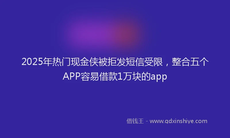 2025年热门现金侠被拒发短信受限，整合五个APP容易借款1万块的app