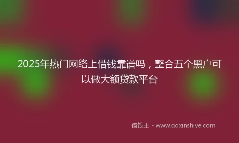 2025年热门网络上借钱靠谱吗，整合五个黑户可以做大额贷款平台