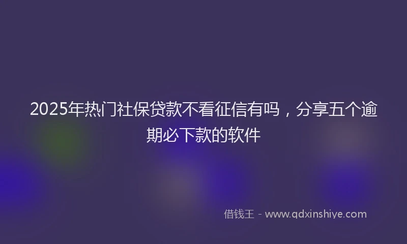 2025年热门社保贷款不看征信有吗，分享五个逾期必下款的软件