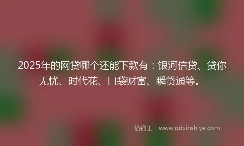 2025年的网贷哪个还能下款有：银河信贷、贷你无忧、时代花、口袋财富、瞬贷通等。