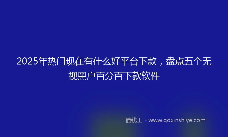 2025年热门现在有什么好平台下款，盘点五个无视黑户百分百下款软件