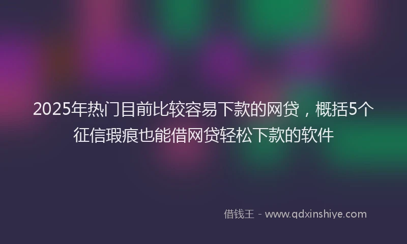 2025年热门目前比较容易下款的网贷，概括5个征信瑕疵也能借网贷轻松下款的软件