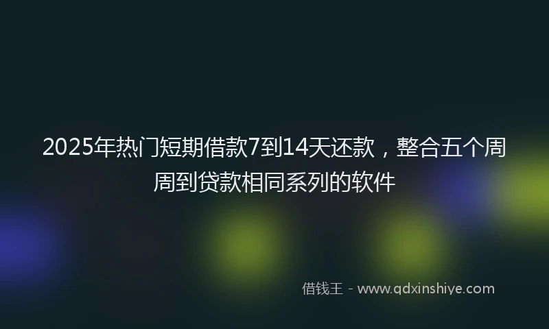 2025年热门短期借款7到14天还款，整合五个周周到贷款相同系列的软件