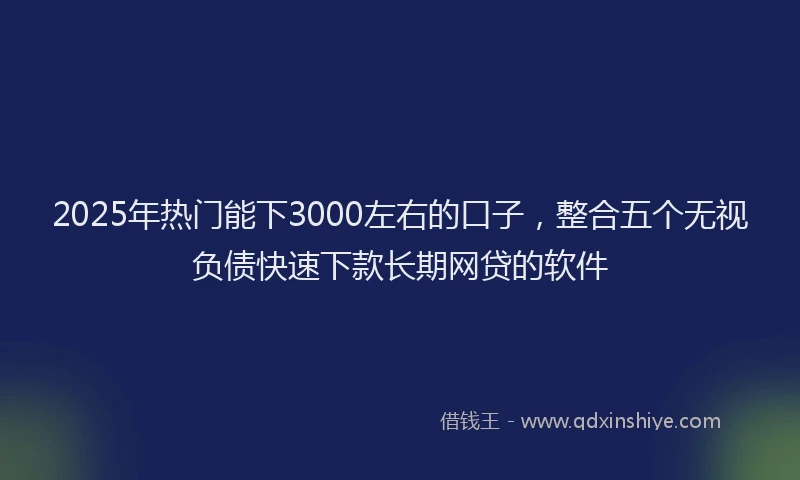 2025年热门能下3000左右的口子，整合五个无视负债快速下款长期网贷的软件