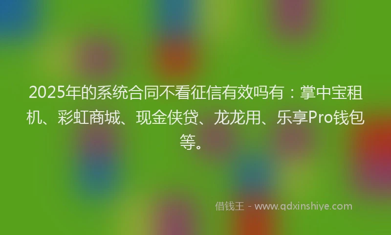 2025年的系统合同不看征信有效吗有：掌中宝租机、彩虹商城、现金侠贷、龙龙用、乐享Pro钱包等。