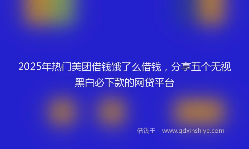2025年热门美团借钱饿了么借钱，分享五个无视黑白必下款的网贷平台