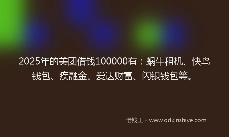 2025年的美团借钱100000有：蜗牛租机、快鸟钱包、疾融金、爱达财富、闪银钱包等。