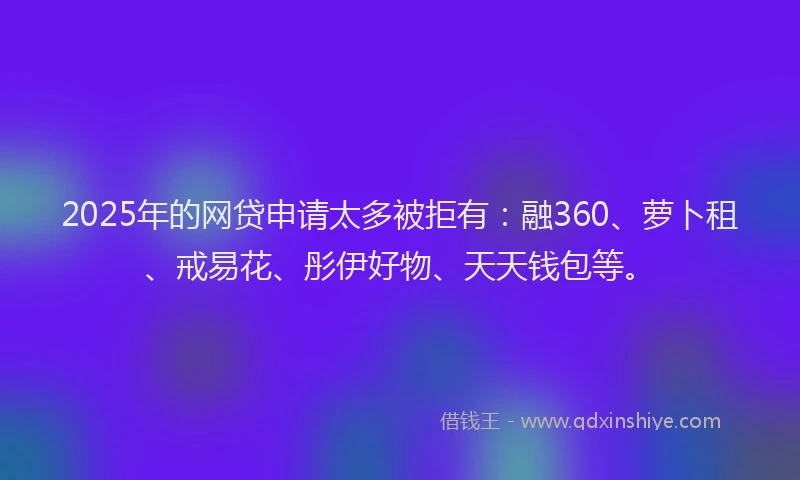 2025年的网贷申请太多被拒有：融360、萝卜租、戒易花、彤伊好物、天天钱包等。