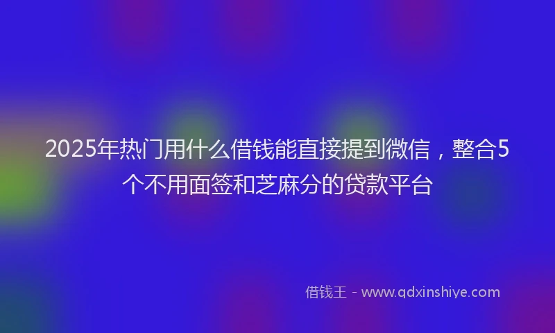 2025年热门用什么借钱能直接提到微信，整合5个不用面签和芝麻分的贷款平台