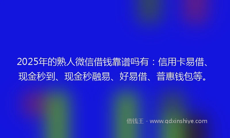 2025年的熟人微信借钱靠谱吗有：信用卡易借、现金秒到、现金秒融易、好易借、普惠钱包等。