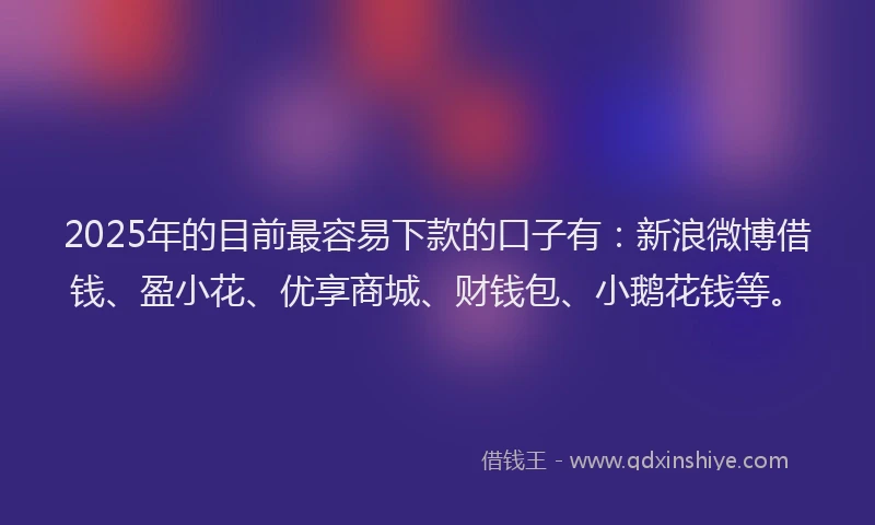 2025年的目前最容易下款的口子有：新浪微博借钱、盈小花、优享商城、财钱包、小鹅花钱等。