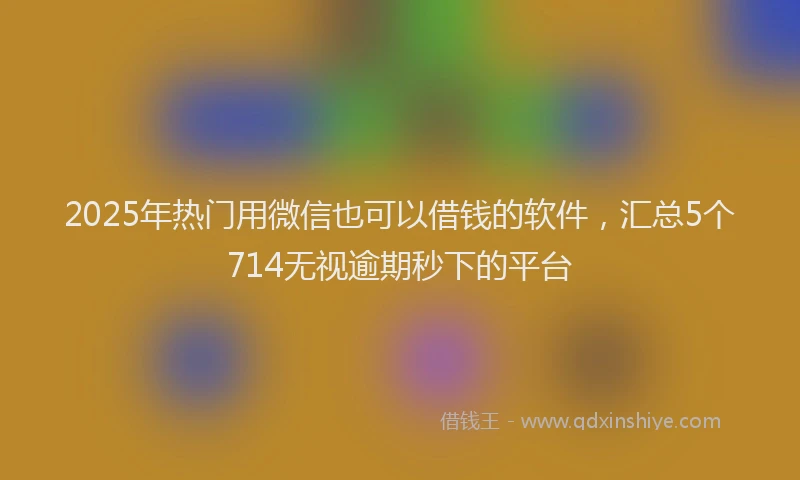 2025年热门用微信也可以借钱的软件，汇总5个714无视逾期秒下的平台