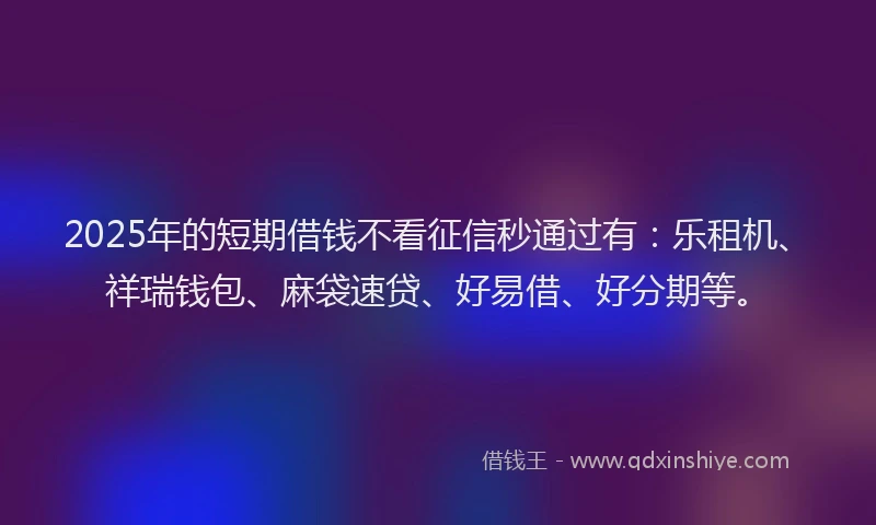 2025年的短期借钱不看征信秒通过有：乐租机、祥瑞钱包、麻袋速贷、好易借、好分期等。