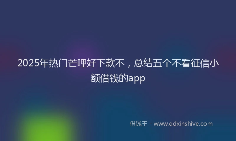 2025年热门芒哩好下款不，总结五个不看征信小额借钱的app