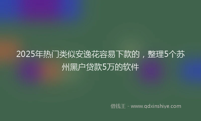 2025年热门类似安逸花容易下款的，整理5个苏州黑户贷款5万的软件