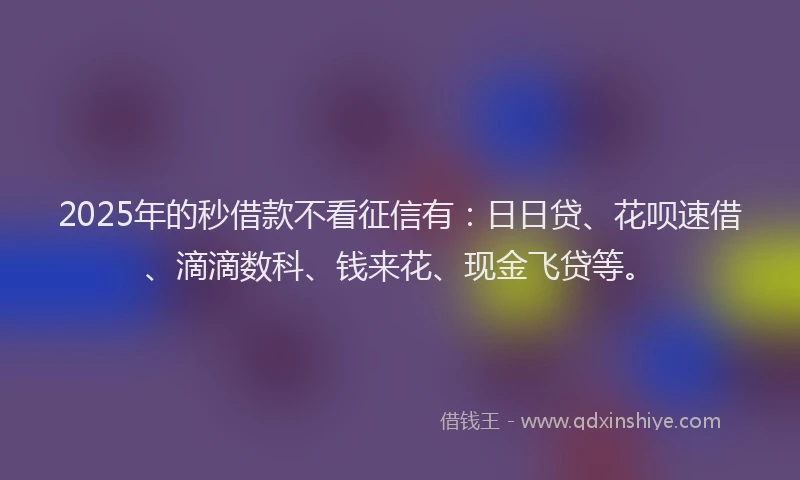 2025年的秒借款不看征信有：日日贷、花呗速借、滴滴数科、钱来花、现金飞贷等。