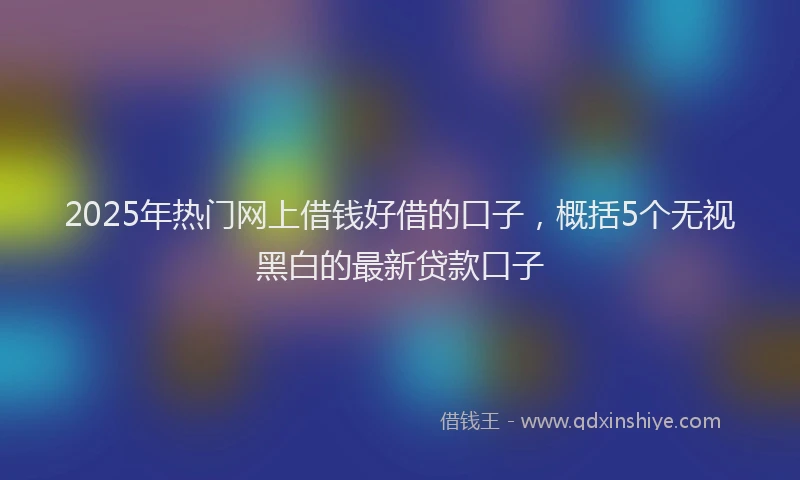 2025年热门网上借钱好借的口子，概括5个无视黑白的最新贷款口子
