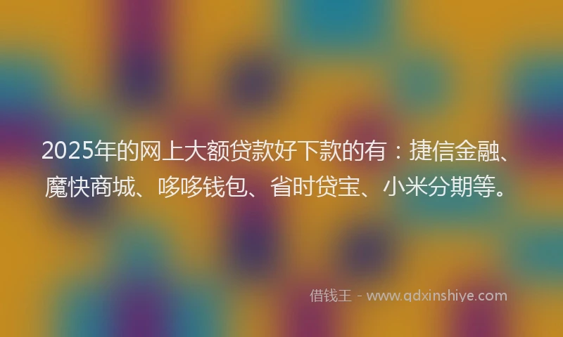 2025年的网上大额贷款好下款的有：捷信金融、魔快商城、哆哆钱包、省时贷宝、小米分期等。