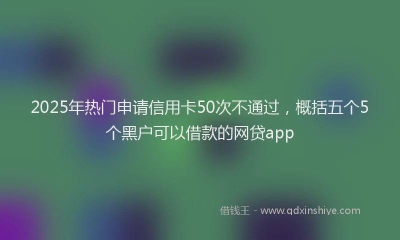2025年热门申请信用卡50次不通过，概括五个5个黑户可以借款的网贷app