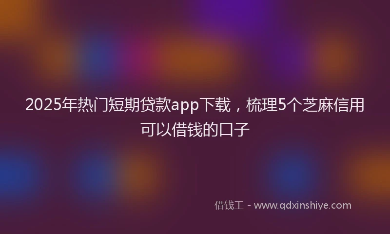 2025年热门短期贷款app下载，梳理5个芝麻信用可以借钱的口子