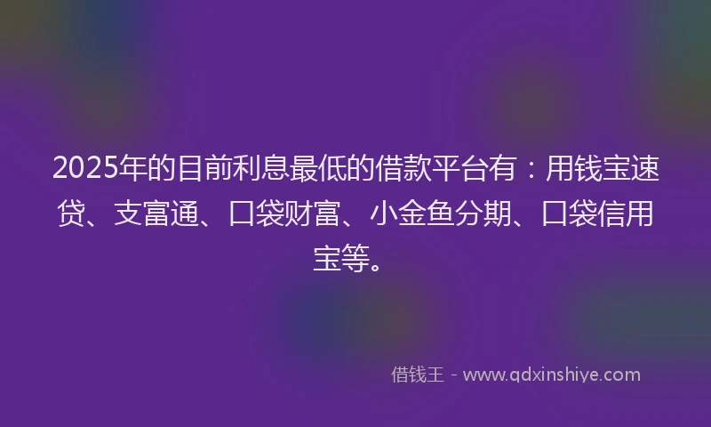 2025年的目前利息最低的借款平台有：用钱宝速贷、支富通、口袋财富、小金鱼分期、口袋信用宝等。