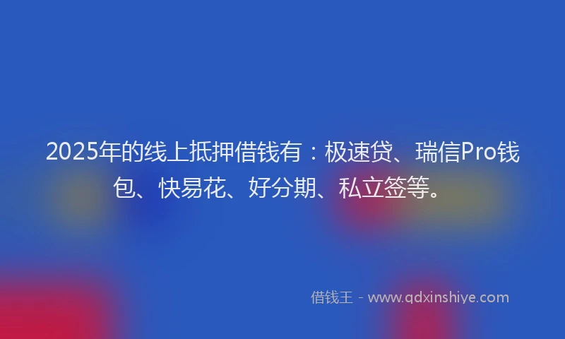 2025年的线上抵押借钱有：极速贷、瑞信Pro钱包、快易花、好分期、私立签等。
