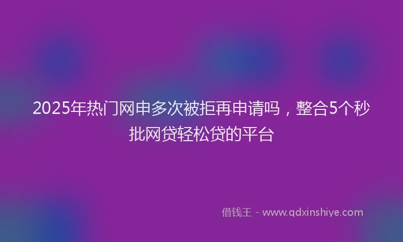2025年热门网申多次被拒再申请吗，整合5个秒批网贷轻松贷的平台
