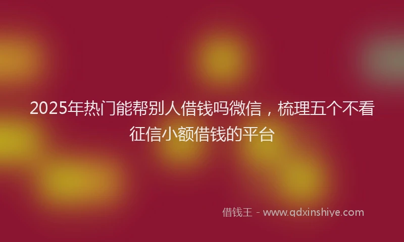 2025年热门能帮别人借钱吗微信，梳理五个不看征信小额借钱的平台