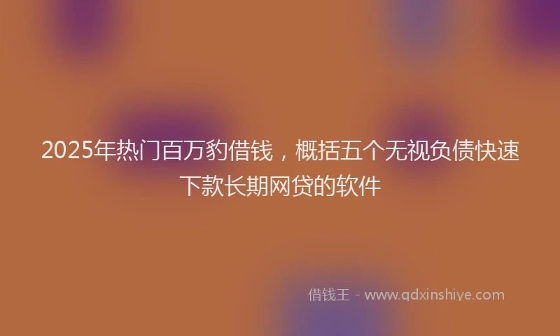 2025年热门百万豹借钱，概括五个无视负债快速下款长期网贷的软件