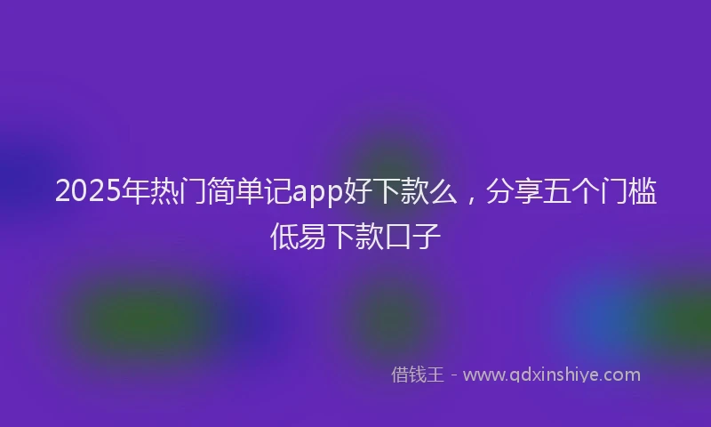 2025年热门简单记app好下款么，分享五个门槛低易下款口子
