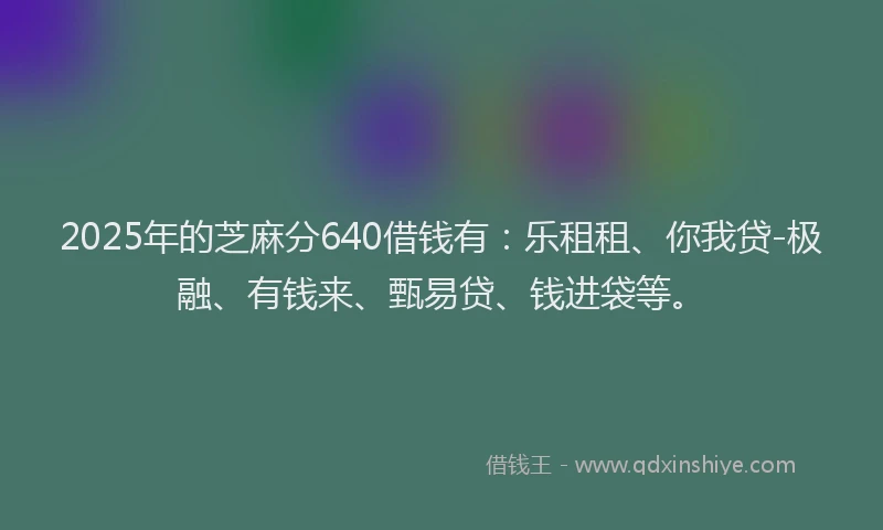 2025年的芝麻分640借钱有：乐租租、你我贷-极融、有钱来、甄易贷、钱进袋等。