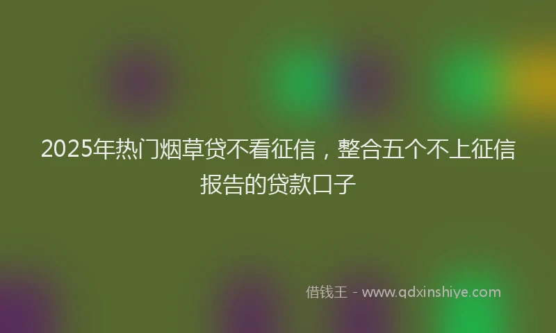 2025年热门烟草贷不看征信，整合五个不上征信报告的贷款口子