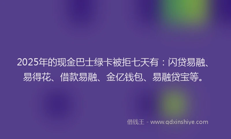 2025年的现金巴士绿卡被拒七天有:闪贷易融、易得花、借款易融、金亿钱包、易融贷宝等。