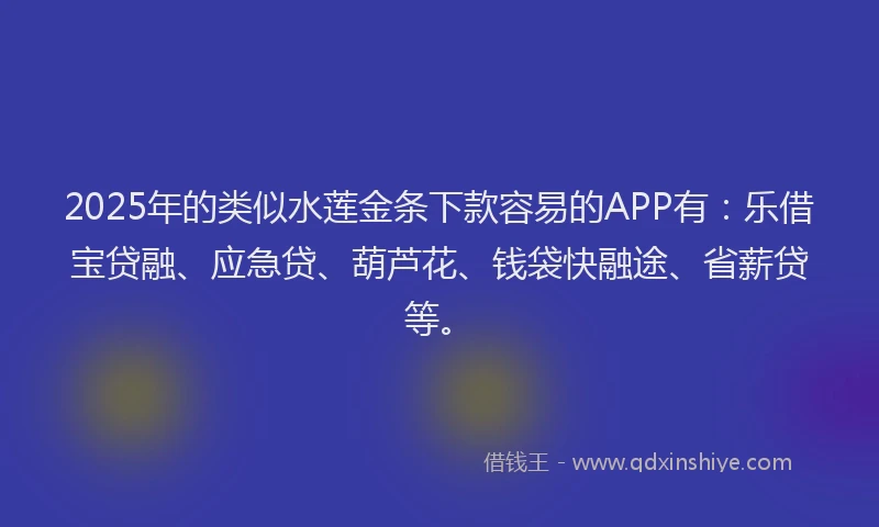 2025年的类似水莲金条下款容易的APP有：乐借宝贷融、应急贷、葫芦花、钱袋快融途、省薪贷等。