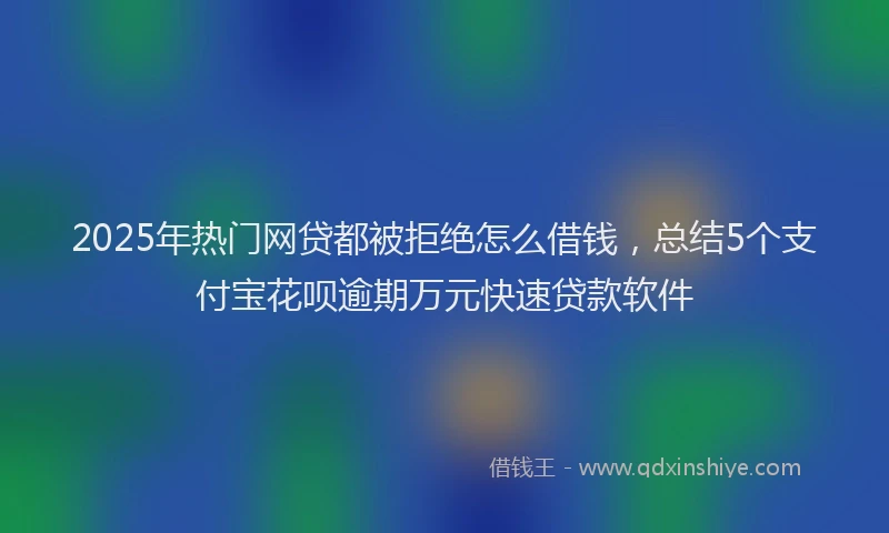 2025年热门网贷都被拒绝怎么借钱，总结5个支付宝花呗逾期万元快速贷款软件