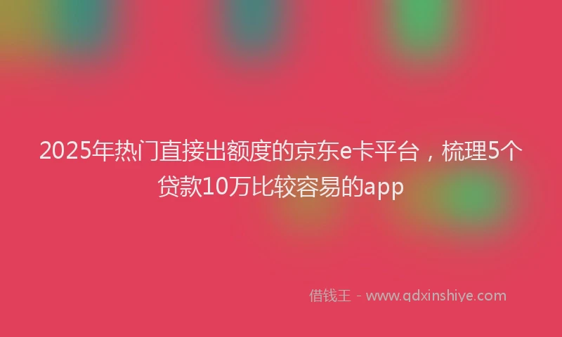 2025年热门直接出额度的京东e卡平台，梳理5个贷款10万比较容易的app