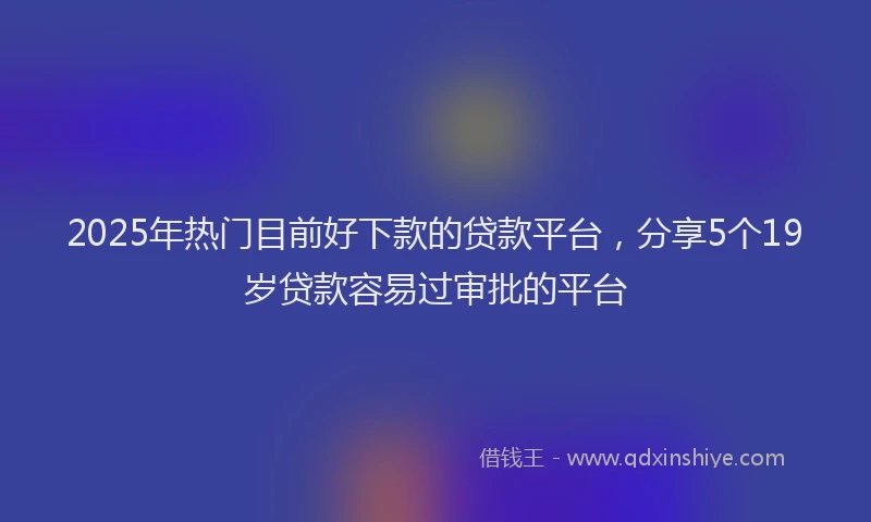 2025年热门目前好下款的贷款平台，分享5个19岁贷款容易过审批的平台