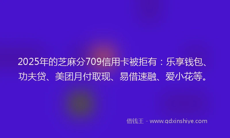 2025年的芝麻分709信用卡被拒有:乐享钱包、功夫贷、美团月付取现、易借速融、爱小花等。