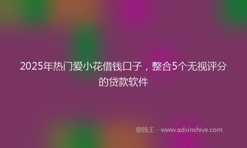 2025年热门爱小花借钱口子，整合5个无视评分的贷款软件