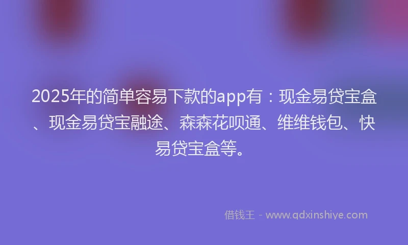 2025年的简单容易下款的app有：现金易贷宝盒、现金易贷宝融途、森森花呗通、维维钱包、快易贷宝盒等。