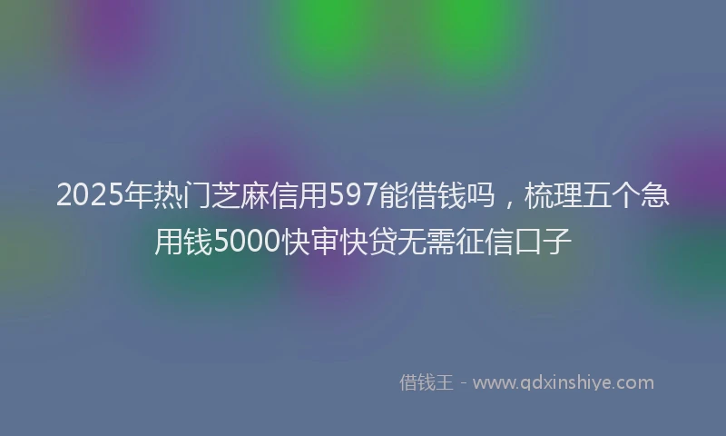 2025年热门芝麻信用597能借钱吗，梳理五个急用钱5000快审快贷无需征信口子