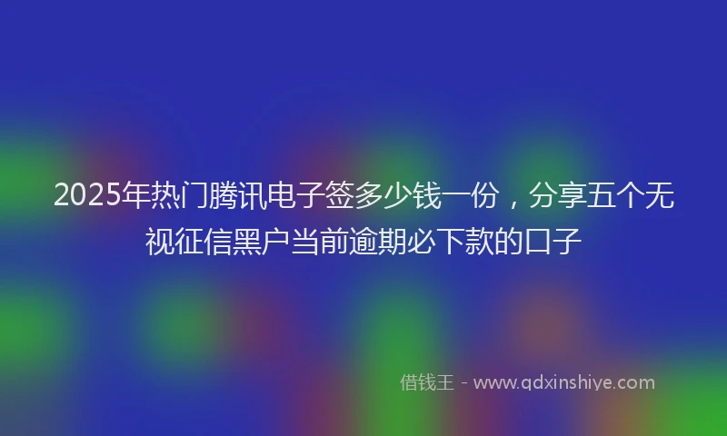 2025年热门腾讯电子签多少钱一份，分享五个无视征信黑户当前逾期必下款的口子