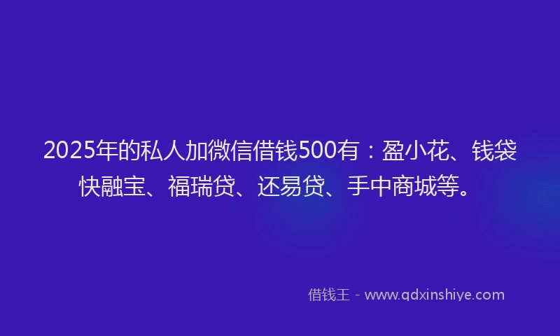 2025年的私人加微信借钱500有：盈小花、钱袋快融宝、福瑞贷、还易贷、手中商城等。